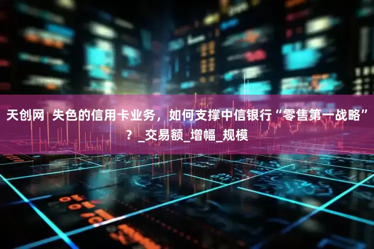 天创网  失色的信用卡业务，如何支撑中信银行“零售第一战略”？_交易额_增幅_规模