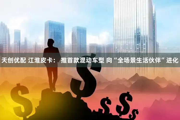 天创优配 江淮皮卡： 推首款混动车型 向“全场景生活伙伴”进化