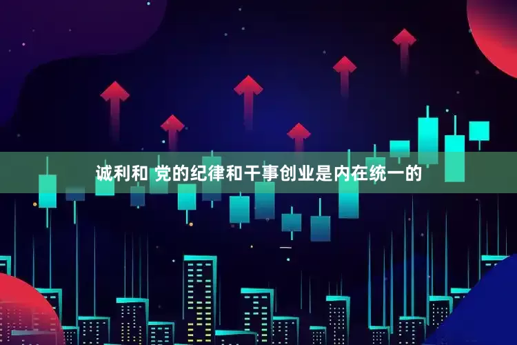 诚利和 党的纪律和干事创业是内在统一的