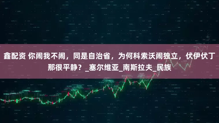 鑫配资 你闹我不闹，同是自治省，为何科索沃闹独立，伏伊伏丁那很平静？_塞尔维亚_南斯拉夫_民族