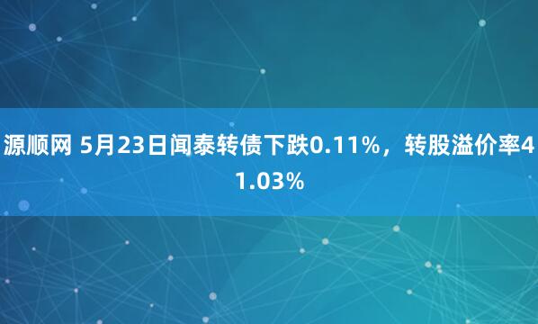 源顺网 5月23日闻泰转债下跌0.11%，转股溢价率41.03%
