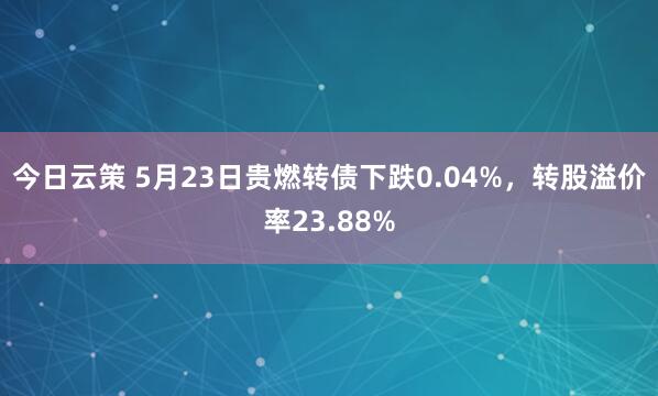 今日云策 5月23日贵燃转债下跌0.04%，转股溢价率23.88%