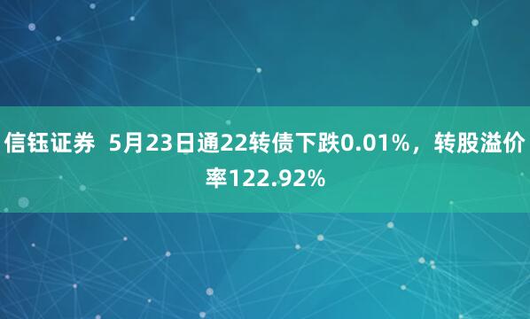 信钰证券  5月23日通22转债下跌0.01%，转股溢价率122.92%