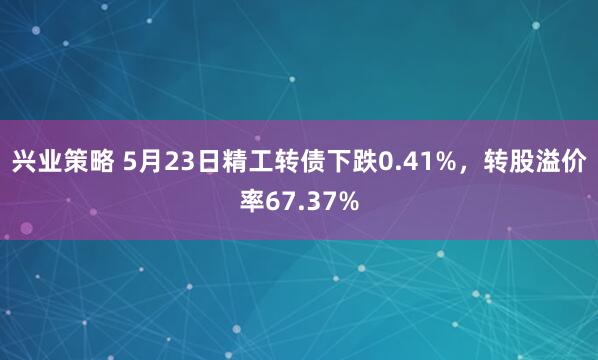兴业策略 5月23日精工转债下跌0.41%，转股溢价率67.37%