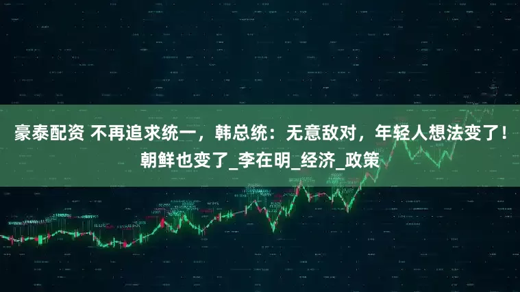 豪泰配资 不再追求统一，韩总统：无意敌对，年轻人想法变了！朝鲜也变了_李在明_经济_政策