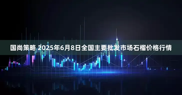 国尚策略 2025年6月8日全国主要批发市场石榴价格行情
