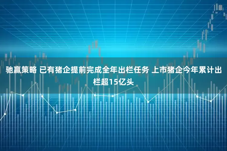 驰赢策略 已有猪企提前完成全年出栏任务 上市猪企今年累计出栏超15亿头