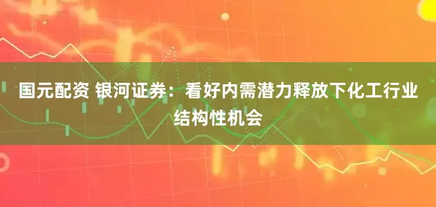 国元配资 银河证券：看好内需潜力释放下化工行业结构性机会