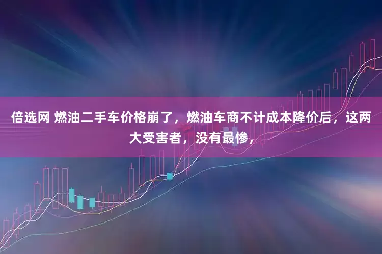 倍选网 燃油二手车价格崩了，燃油车商不计成本降价后，这两大受害者，没有最惨，