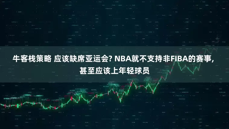 牛客栈策略 应该缺席亚运会? NBA就不支持非FIBA的赛事, 甚至应该上年轻球员